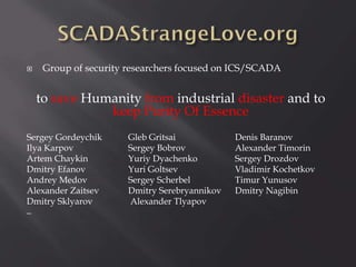 

Group of security researchers focused on ICS/SCADA

to save Humanity from industrial disaster and to
keep Purity Of Essence
Sergey Gordeychik
Ilya Karpov
Artem Chaykin
Dmitry Efanov
Andrey Medov
Alexander Zaitsev
Dmitry Sklyarov
_

Gleb Gritsai
Sergey Bobrov
Yuriy Dyachenko
Yuri Goltsev
Sergey Scherbel
Dmitry Serebryannikov
Alexander Tlyapov

Denis Baranov
Alexander Timorin
Sergey Drozdov
Vladimir Kochetkov
Timur Yunusov
Dmitry Nagibin

 