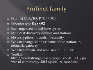 









Profinet CBA/IO/PTCP/DCP
Ethernet type 0x8892
Exchange data in real-time cycles
Multicast discovery devices and stations
No encryption, no auth, no security
We can change settings: name of the station, ip,
netmask, gateway
We can simulate and real DoS of PLC, HMI
Toolkit:
http://scadastrangelove.blogspot.kr/2013/11/po
wer-of-community-2013-special-release.html

 