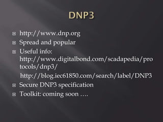 






http://www.dnp.org
Spread and popular
Useful info:
http://www.digitalbond.com/scadapedia/pro
tocols/dnp3/
http://blog.iec61850.com/search/label/DNP3
Secure DNP3 specification
Toolkit: coming soon ….

 