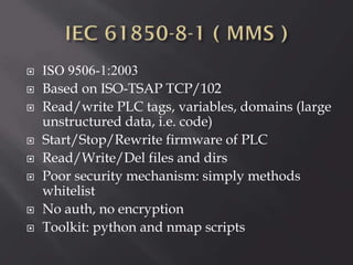 










ISO 9506-1:2003
Based on ISO-TSAP TCP/102
Read/write PLC tags, variables, domains (large
unstructured data, i.e. code)
Start/Stop/Rewrite firmware of PLC
Read/Write/Del files and dirs
Poor security mechanism: simply methods
whitelist
No auth, no encryption
Toolkit: python and nmap scripts

 