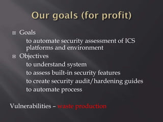 



Goals
to automate security assessment of ICS
platforms and environment
Objectives
to understand system
to assess built-in security features
to create security audit/hardening guides
to automate process

Vulnerabilities – waste production

 