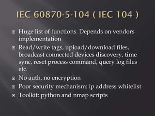 







Huge list of functions. Depends on vendors
implementation
Read/write tags, upload/download files,
broadcast connected devices discovery, time
sync, reset process command, query log files
etc.
No auth, no encryption
Poor security mechanism: ip address whitelist
Toolkit: python and nmap scripts

 