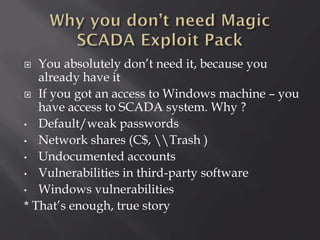 You absolutely don’t need it, because you
already have it
 If you got an access to Windows machine – you
have access to SCADA system. Why ?
• Default/weak passwords
• Network shares (C$, Trash )
• Undocumented accounts
• Vulnerabilities in third-party software
• Windows vulnerabilities
* That’s enough, true story


 