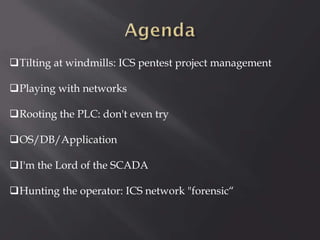 Tilting at windmills: ICS pentest project management
Playing with networks
Rooting the PLC: don't even try
OS/DB/Application
I'm the Lord of the SCADA
Hunting the operator: ICS network "forensic“

 