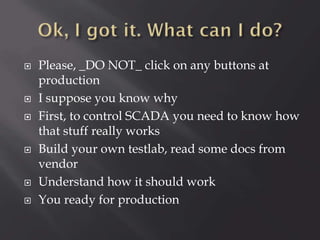 









Please, _DO NOT_ click on any buttons at
production
I suppose you know why
First, to control SCADA you need to know how
that stuff really works
Build your own testlab, read some docs from
vendor
Understand how it should work
You ready for production

 