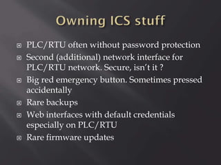 









PLC/RTU often without password protection
Second (additional) network interface for
PLC/RTU network. Secure, isn’t it ?
Big red emergency button. Sometimes pressed
accidentally
Rare backups
Web interfaces with default credentials
especially on PLC/RTU
Rare firmware updates

 