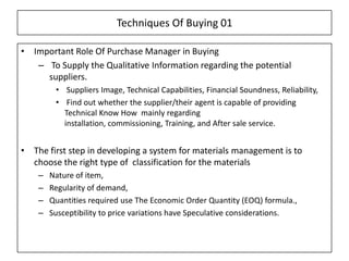 Techniques Of Buying 01

• Important Role Of Purchase Manager in Buying
   – To Supply the Qualitative Information regarding the potential
     suppliers.
         • Suppliers Image, Technical Capabilities, Financial Soundness, Reliability,
         • Find out whether the supplier/their agent is capable of providing
           Technical Know How mainly regarding
           installation, commissioning, Training, and After sale service.


• The first step in developing a system for materials management is to
  choose the right type of classification for the materials
    –   Nature of item,
    –   Regularity of demand,
    –   Quantities required use The Economic Order Quantity (EOQ) formula.,
    –   Susceptibility to price variations have Speculative considerations.
 