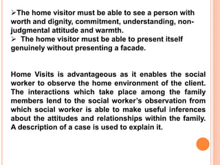 The home visitor must be able to see a person with
worth and dignity, commitment, understanding, non-
judgmental attitude and warmth.
 The home visitor must be able to present itself
genuinely without presenting a facade.
Home Visits is advantageous as it enables the social
worker to observe the home environment of the client.
The interactions which take place among the family
members lend to the social worker’s observation from
which social worker is able to make useful inferences
about the attitudes and relationships within the family.
A description of a case is used to explain it.
 