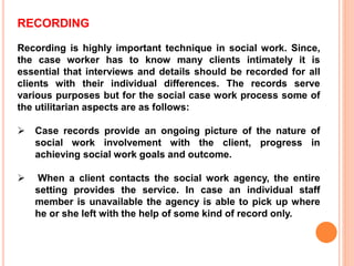 RECORDING
Recording is highly important technique in social work. Since,
the case worker has to know many clients intimately it is
essential that interviews and details should be recorded for all
clients with their individual differences. The records serve
various purposes but for the social case work process some of
the utilitarian aspects are as follows:
 Case records provide an ongoing picture of the nature of
social work involvement with the client, progress in
achieving social work goals and outcome.
 When a client contacts the social work agency, the entire
setting provides the service. In case an individual staff
member is unavailable the agency is able to pick up where
he or she left with the help of some kind of record only.
 