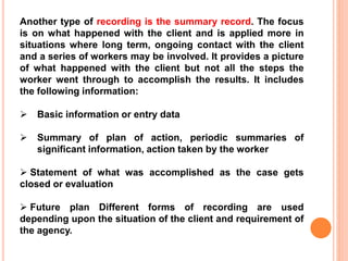Another type of recording is the summary record. The focus
is on what happened with the client and is applied more in
situations where long term, ongoing contact with the client
and a series of workers may be involved. It provides a picture
of what happened with the client but not all the steps the
worker went through to accomplish the results. It includes
the following information:
 Basic information or entry data
 Summary of plan of action, periodic summaries of
significant information, action taken by the worker
 Statement of what was accomplished as the case gets
closed or evaluation
 Future plan Different forms of recording are used
depending upon the situation of the client and requirement of
the agency.
 