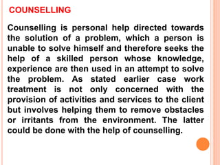 COUNSELLING
Counselling is personal help directed towards
the solution of a problem, which a person is
unable to solve himself and therefore seeks the
help of a skilled person whose knowledge,
experience are then used in an attempt to solve
the problem. As stated earlier case work
treatment is not only concerned with the
provision of activities and services to the client
but involves helping them to remove obstacles
or irritants from the environment. The latter
could be done with the help of counselling.
 