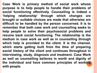 Case Work is primary method of social work whose
purpose is to help people to handle their problems of
social functioning effectively. Counselling is indeed a
‘helping relationship’ through which changes are
brought or suitable choices are made that otherwise are
difficult to be handled by the person concerned. It is to
remember that both case work and counselling seeks to
help people to solve their psychosocial problems and
resume back social functioning. The relationship is the
medium in case work as well as in counselling through
which help is provided to the client. It is the channel,
which starts getting built from the time of preparing
social history of the client and continues throughout in
interviewing, study, diagnosis and treatment. Case Work
as well as counselling believes in worth and dignity of
the individual and have common principles of working
with people.
 