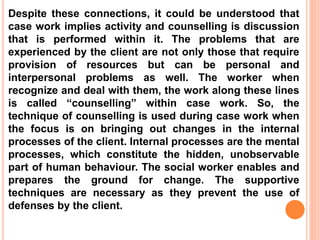 Despite these connections, it could be understood that
case work implies activity and counselling is discussion
that is performed within it. The problems that are
experienced by the client are not only those that require
provision of resources but can be personal and
interpersonal problems as well. The worker when
recognize and deal with them, the work along these lines
is called “counselling” within case work. So, the
technique of counselling is used during case work when
the focus is on bringing out changes in the internal
processes of the client. Internal processes are the mental
processes, which constitute the hidden, unobservable
part of human behaviour. The social worker enables and
prepares the ground for change. The supportive
techniques are necessary as they prevent the use of
defenses by the client.
 