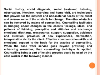 Social history, social diagnosis, social treatment, listening,
observation, interview, recording and home visit, are techniques
that provide for the material and non-material needs of the client
and remove some of the obstacle for change. The other obstacles
can be removed by means of counselling. Counselling facilitates
in bringing about changes in the client’s feelings, ideas, and
patterns of thinking, perception and attitudes and encourage
emotional discharge, reassurance, support, suggestion, guidance
and direction, provision of new experiences, clarification,
interpretation etc for the client. Effective communication skills and
emotional support is the basis for the practice of counselling.
When the case work service goes beyond providing and
enhancing resources, then counselling technique is applied.
Counselling being a part of helping process could be used by the
case worker in the following manner
 