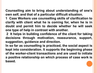 Counselling aim to bring about understanding of one’s
own self, and that of a particular difficult situation.
1 Case Workers use counselling skills of clarification to
clarify with client what he is coming for, when he is in
doubt and permit him to decide whether he will seek
one type of help in contrast with another.
2 It helps in building confidence of the client for taking
decisions through motivation, reassurance, support,
suggestion, guidance and direction.
In so far as counselling is practiced, the social aspect is
kept into consideration. It supports the beginning phase
of the worker-client transactions and are used to initiate
a positive relationship on which process of case work is
based.
 