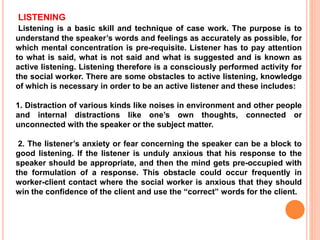 LISTENING
Listening is a basic skill and technique of case work. The purpose is to
understand the speaker’s words and feelings as accurately as possible, for
which mental concentration is pre-requisite. Listener has to pay attention
to what is said, what is not said and what is suggested and is known as
active listening. Listening therefore is a consciously performed activity for
the social worker. There are some obstacles to active listening, knowledge
of which is necessary in order to be an active listener and these includes:
1. Distraction of various kinds like noises in environment and other people
and internal distractions like one’s own thoughts, connected or
unconnected with the speaker or the subject matter.
2. The listener’s anxiety or fear concerning the speaker can be a block to
good listening. If the listener is unduly anxious that his response to the
speaker should be appropriate, and then the mind gets pre-occupied with
the formulation of a response. This obstacle could occur frequently in
worker-client contact where the social worker is anxious that they should
win the confidence of the client and use the “correct” words for the client.
 