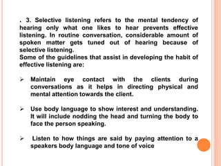 . 3. Selective listening refers to the mental tendency of
hearing only what one likes to hear prevents effective
listening. In routine conversation, considerable amount of
spoken matter gets tuned out of hearing because of
selective listening.
Some of the guidelines that assist in developing the habit of
effective listening are:
 Maintain eye contact with the clients during
conversations as it helps in directing physical and
mental attention towards the client.
 Use body language to show interest and understanding.
It will include nodding the head and turning the body to
face the person speaking.
 Listen to how things are said by paying attention to a
speakers body language and tone of voice
 