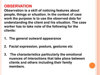 OBSERVATION
Observation is a skill of noticing features about
people, things or situation. In the context of case
work the purpose is to use the observed data for
understanding the client and his situation. The case
worker has to take note of the following for the
clients:
1. The general outward appearance
2. Facial expression, posture, gestures etc
3. The characteristics particularly the emotional
nuances of interactions that take place between
clients and others including their family
members.
 