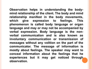Observation helps in understanding the body-
mind relationship of the client. The body and mind
relationship manifest in the body movements,
which give expression to feelings. This
phenomenon is called body language or organ
language and may or may not be accompanied by
verbal expression. Body language is the non-
verbal communication and is also known as
involuntary communication or transmission of
messages without any volition on the part of the
communicator. The message of information is
mostly about feelings. The speaker may want to
conceal information about the feelings that he
experiences but it may get noticed through
observation.
 