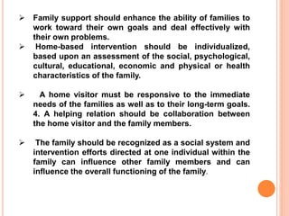  Family support should enhance the ability of families to
work toward their own goals and deal effectively with
their own problems.
 Home-based intervention should be individualized,
based upon an assessment of the social, psychological,
cultural, educational, economic and physical or health
characteristics of the family.
 A home visitor must be responsive to the immediate
needs of the families as well as to their long-term goals.
4. A helping relation should be collaboration between
the home visitor and the family members.
 The family should be recognized as a social system and
intervention efforts directed at one individual within the
family can influence other family members and can
influence the overall functioning of the family.
 