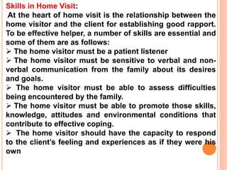Skills in Home Visit:
At the heart of home visit is the relationship between the
home visitor and the client for establishing good rapport.
To be effective helper, a number of skills are essential and
some of them are as follows:
 The home visitor must be a patient listener
 The home visitor must be sensitive to verbal and non-
verbal communication from the family about its desires
and goals.
 The home visitor must be able to assess difficulties
being encountered by the family.
 The home visitor must be able to promote those skills,
knowledge, attitudes and environmental conditions that
contribute to effective coping.
 The home visitor should have the capacity to respond
to the client’s feeling and experiences as if they were his
own
 
