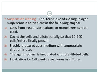 10
 Suspension cloning - The technique of cloning in agar
suspension is carried out in the following stages:-
1) Cells from suspension culture or monolayers can be
used.
2) Count the cells and dilute serially so that 10-200
cells/ml are finally present.
3) Freshly prepared agar medium with appropriate
dilution is used.
4) The agar medium is inoculated with the diluted cells.
5) Incubation for 1-3 weeks give clones in culture.
 