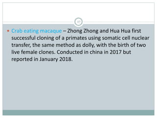 17
 Crab eating macaque – Zhong Zhong and Hua Hua first
successful cloning of a primates using somatic cell nuclear
transfer, the same method as dolly, with the birth of two
live female clones. Conducted in china in 2017 but
reported in January 2018.
 