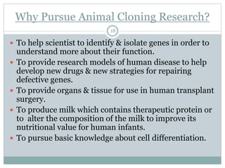 Why Pursue Animal Cloning Research?
18
 To help scientist to identify & isolate genes in order to
understand more about their function.
 To provide research models of human disease to help
develop new drugs & new strategies for repairing
defective genes.
 To provide organs & tissue for use in human transplant
surgery.
 To produce milk which contains therapeutic protein or
to alter the composition of the milk to improve its
nutritional value for human infants.
 To pursue basic knowledge about cell differentiation.
 