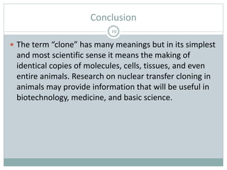 Conclusion
19
 The term “clone” has many meanings but in its simplest
and most scientific sense it means the making of
identical copies of molecules, cells, tissues, and even
entire animals. Research on nuclear transfer cloning in
animals may provide information that will be useful in
biotechnology, medicine, and basic science.
 