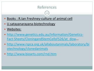 References
20
 Books : R.Ian Freshney-culture of animal cell
 U.satayanarayana-biotechnology
 Websites:
 http://www.genetics.edu.au/Information/Genetics-
Fact-Sheets/CloningandStemCellsFS26/at_dow...
 http://www.rspca.org.uk/allaboutanimals/laboratory/bi
otechnology/clonedanimals
 http://www.bioarts.com/rnd.htm
 