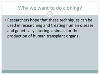 Why we want to do cloning?
5
 Researchers hope that these techniques can be
used in researching and treating human disease
and genetically altering animals for the
production of human transplant organs .
 