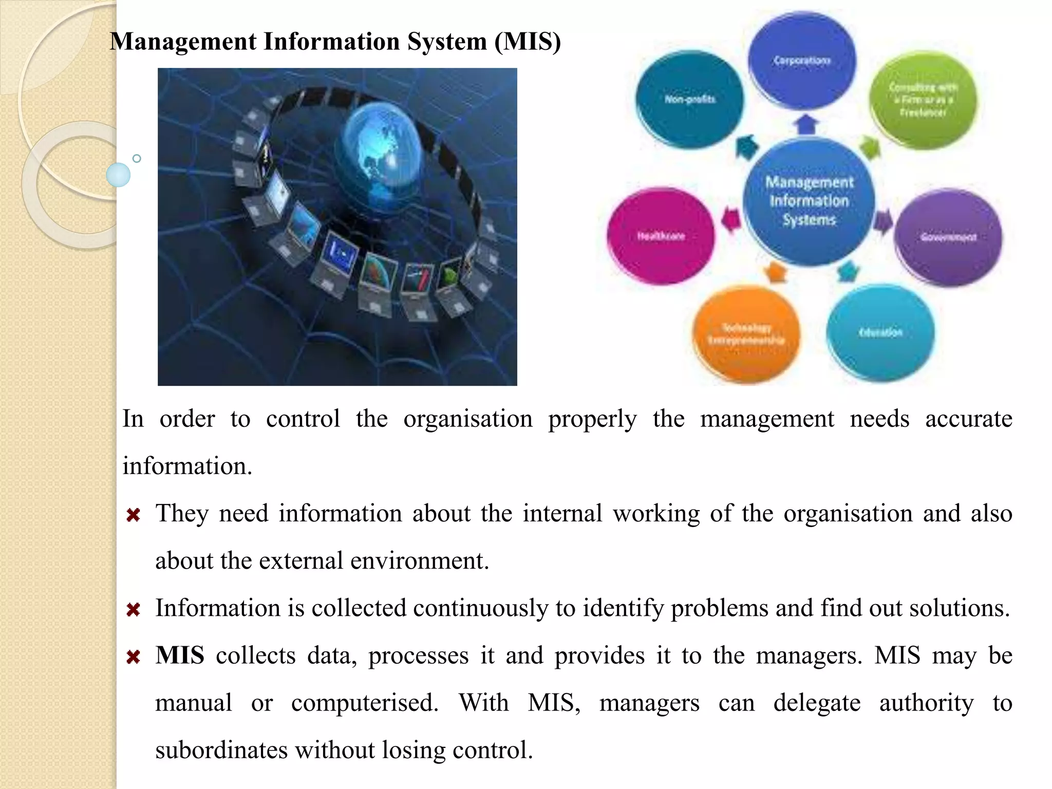In order to control the organisation properly the management needs accurate
information.
They need information about the internal working of the organisation and also
about the external environment.
Information is collected continuously to identify problems and find out solutions.
MIS collects data, processes it and provides it to the managers. MIS may be
manual or computerised. With MIS, managers can delegate authority to
subordinates without losing control.
Management Information System (MIS)
 