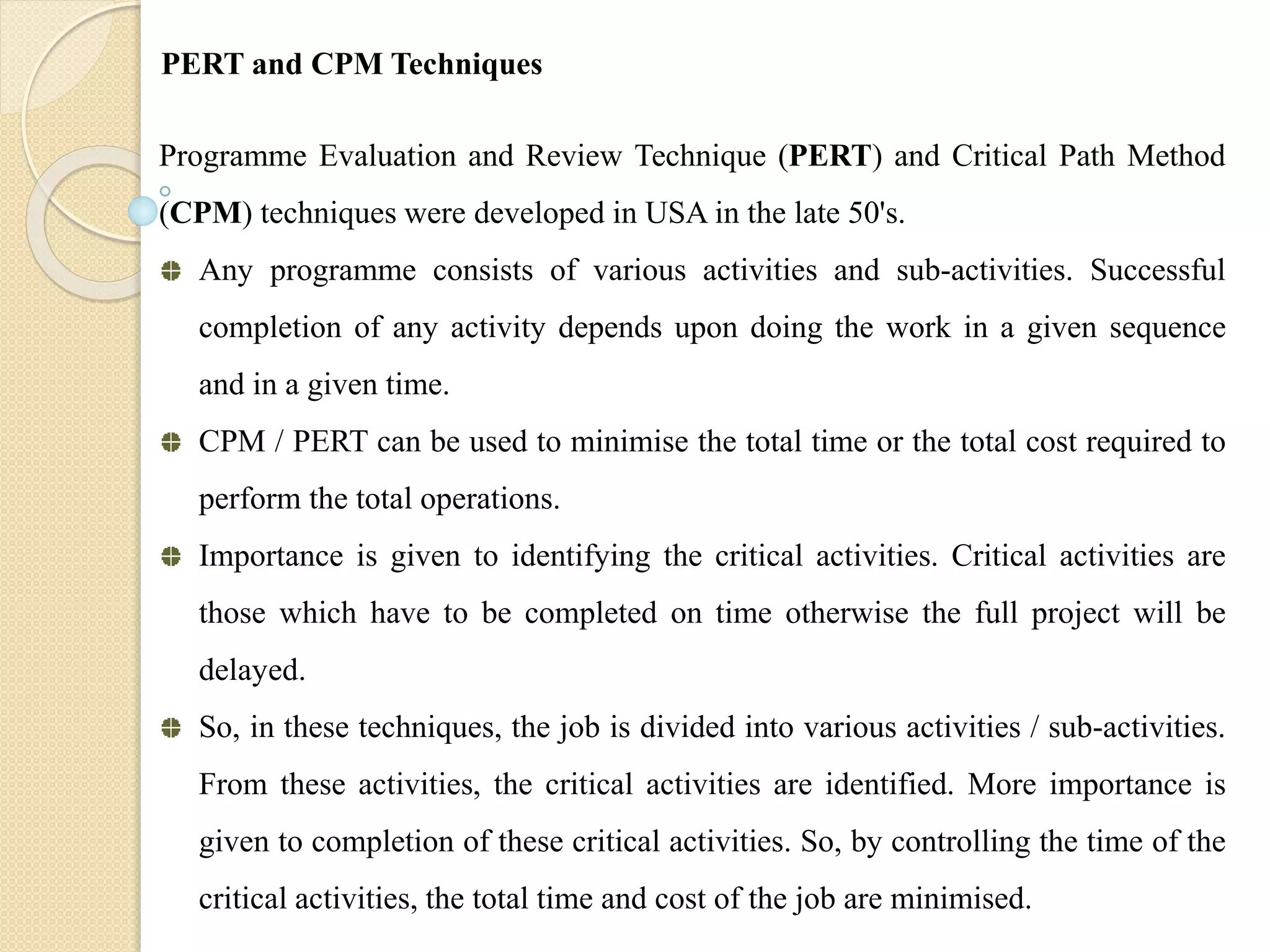 Programme Evaluation and Review Technique (PERT) and Critical Path Method
(CPM) techniques were developed in USA in the late 50's.
Any programme consists of various activities and sub-activities. Successful
completion of any activity depends upon doing the work in a given sequence
and in a given time.
CPM / PERT can be used to minimise the total time or the total cost required to
perform the total operations.
Importance is given to identifying the critical activities. Critical activities are
those which have to be completed on time otherwise the full project will be
delayed.
So, in these techniques, the job is divided into various activities / sub-activities.
From these activities, the critical activities are identified. More importance is
given to completion of these critical activities. So, by controlling the time of the
critical activities, the total time and cost of the job are minimised.
PERT and CPM Techniques
 