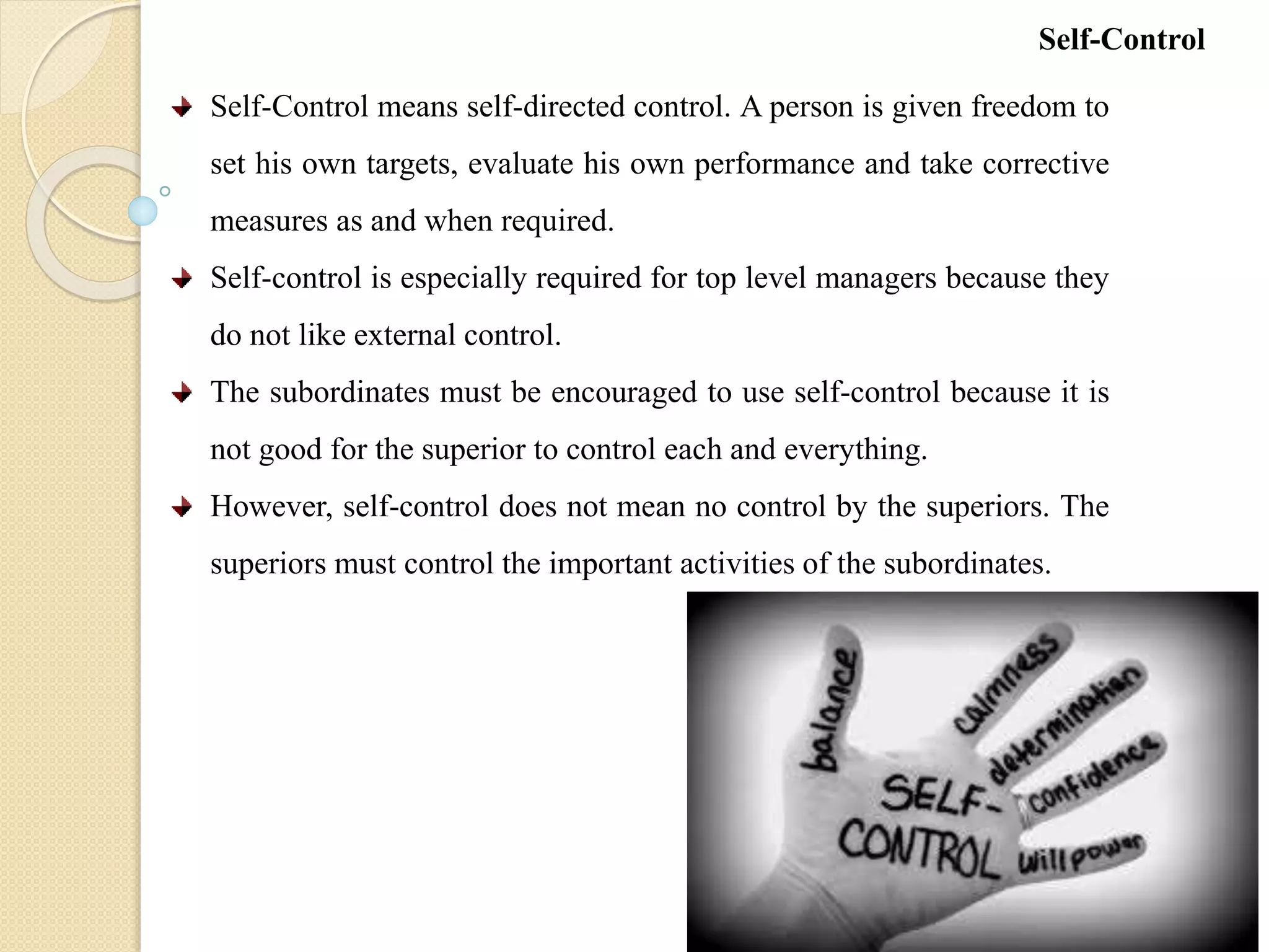 Self-Control means self-directed control. A person is given freedom to
set his own targets, evaluate his own performance and take corrective
measures as and when required.
Self-control is especially required for top level managers because they
do not like external control.
The subordinates must be encouraged to use self-control because it is
not good for the superior to control each and everything.
However, self-control does not mean no control by the superiors. The
superiors must control the important activities of the subordinates.
Self-Control
 