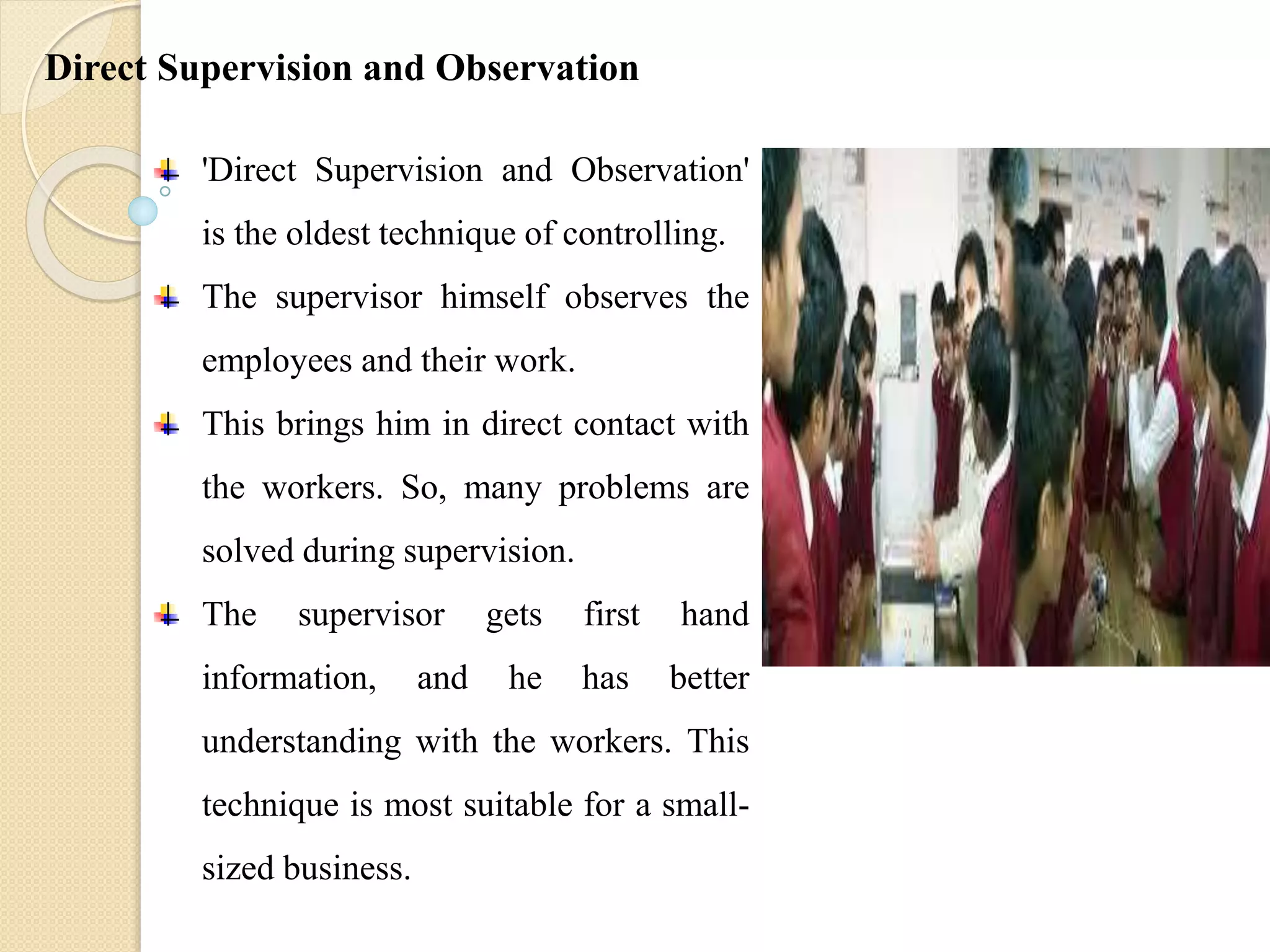 'Direct Supervision and Observation'
is the oldest technique of controlling.
The supervisor himself observes the
employees and their work.
This brings him in direct contact with
the workers. So, many problems are
solved during supervision.
The supervisor gets first hand
information, and he has better
understanding with the workers. This
technique is most suitable for a small-
sized business.
Direct Supervision and Observation
 
