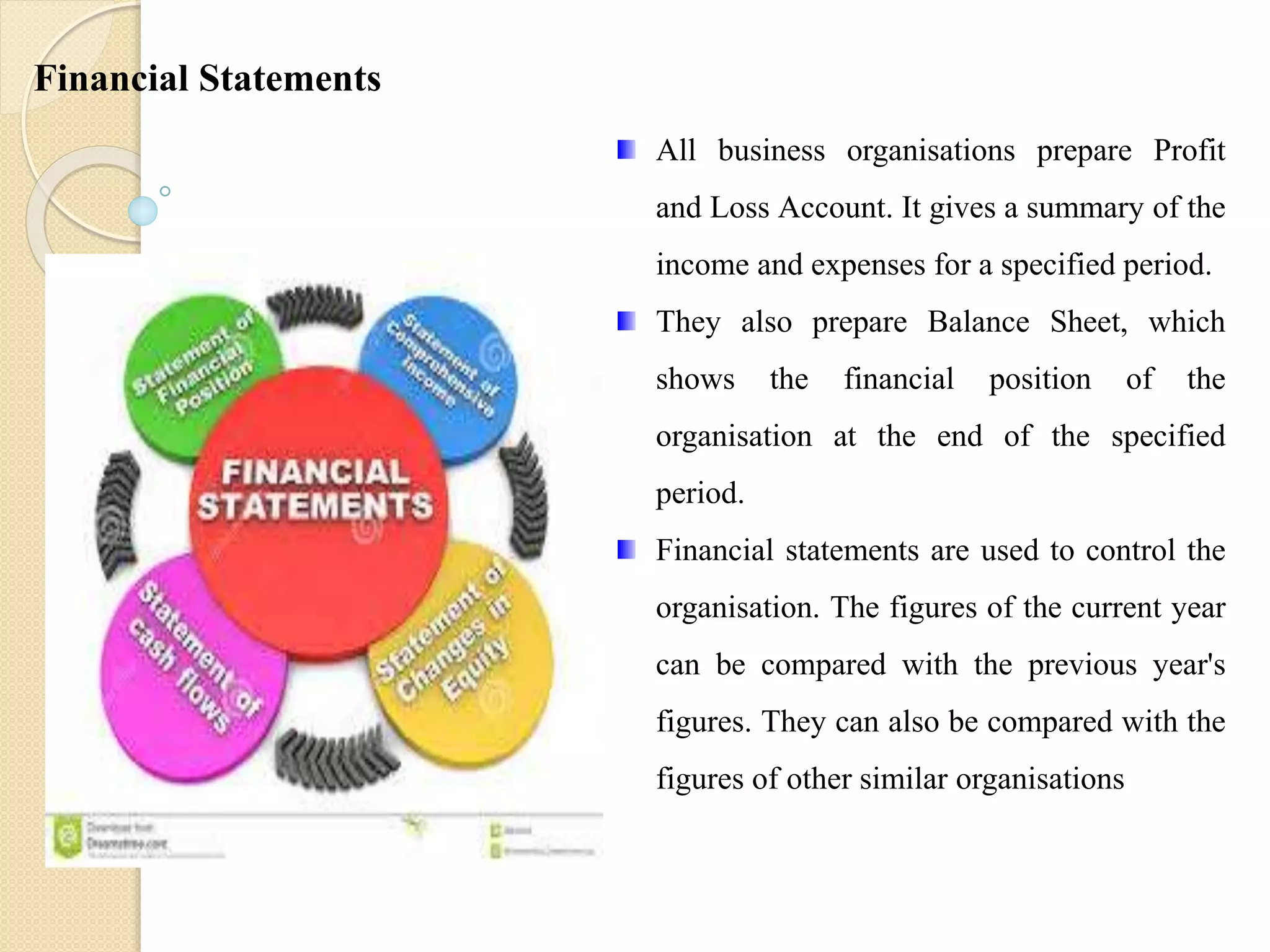 All business organisations prepare Profit
and Loss Account. It gives a summary of the
income and expenses for a specified period.
They also prepare Balance Sheet, which
shows the financial position of the
organisation at the end of the specified
period.
Financial statements are used to control the
organisation. The figures of the current year
can be compared with the previous year's
figures. They can also be compared with the
figures of other similar organisations
Financial Statements
 