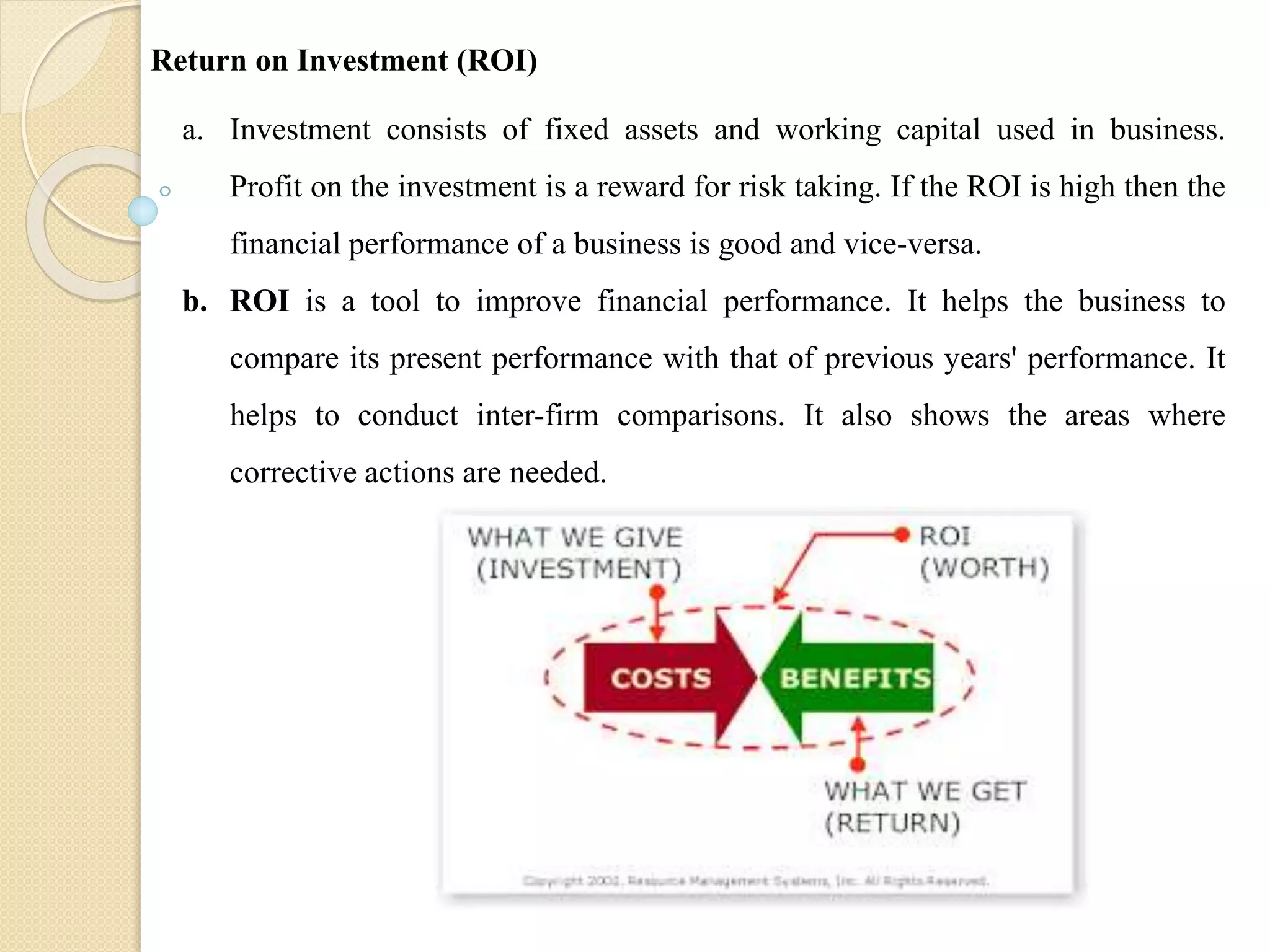 a. Investment consists of fixed assets and working capital used in business.
Profit on the investment is a reward for risk taking. If the ROI is high then the
financial performance of a business is good and vice-versa.
b. ROI is a tool to improve financial performance. It helps the business to
compare its present performance with that of previous years' performance. It
helps to conduct inter-firm comparisons. It also shows the areas where
corrective actions are needed.
Return on Investment (ROI)
 