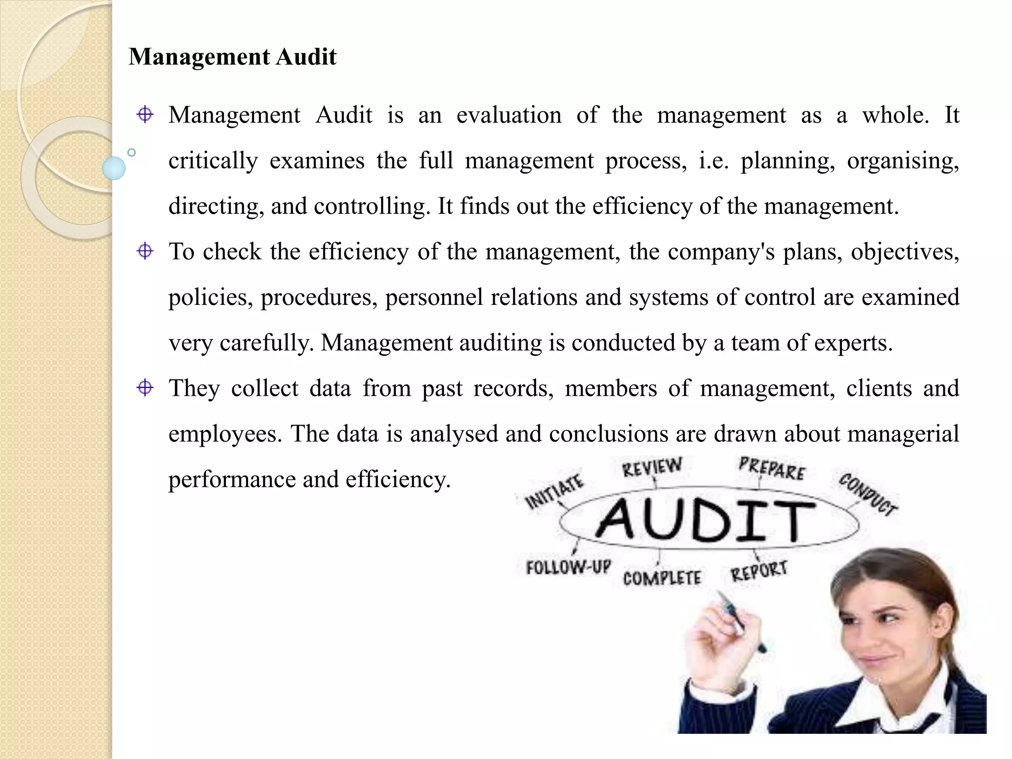 Management Audit is an evaluation of the management as a whole. It
critically examines the full management process, i.e. planning, organising,
directing, and controlling. It finds out the efficiency of the management.
To check the efficiency of the management, the company's plans, objectives,
policies, procedures, personnel relations and systems of control are examined
very carefully. Management auditing is conducted by a team of experts.
They collect data from past records, members of management, clients and
employees. The data is analysed and conclusions are drawn about managerial
performance and efficiency.
Management Audit
 
