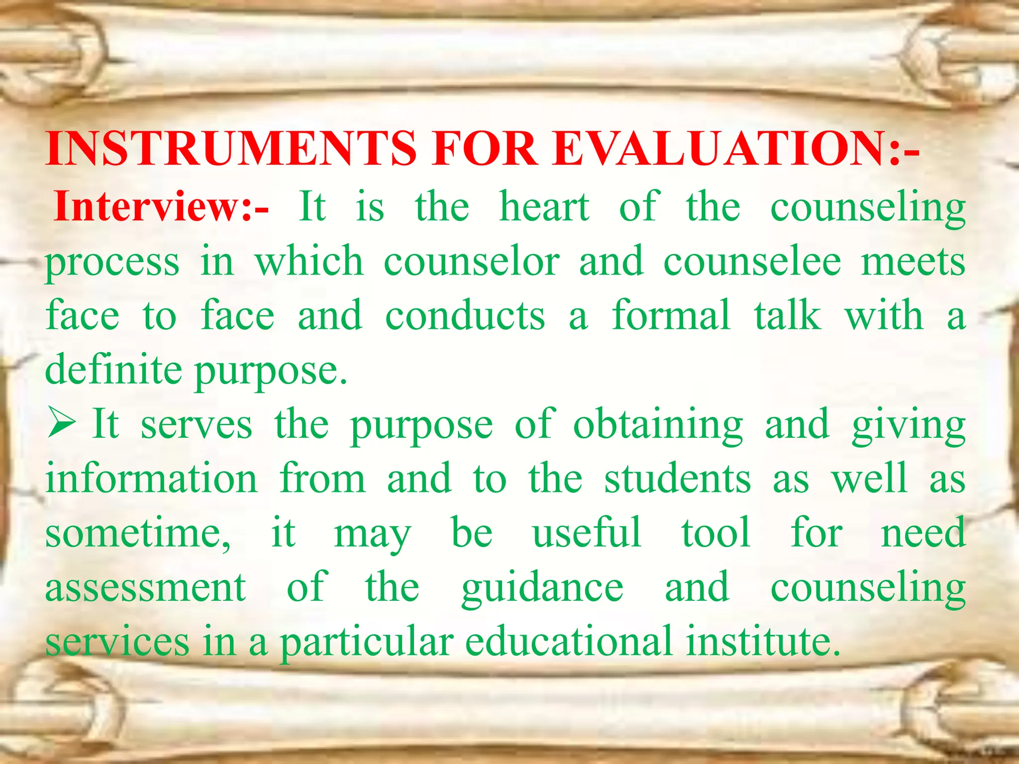 INSTRUMENTS FOR EVALUATION:-
Interview:- It is the heart of the counseling
process in which counselor and counselee meets
face to face and conducts a formal talk with a
definite purpose.
 It serves the purpose of obtaining and giving
information from and to the students as well as
sometime, it may be useful tool for need
assessment of the guidance and counseling
services in a particular educational institute.
 