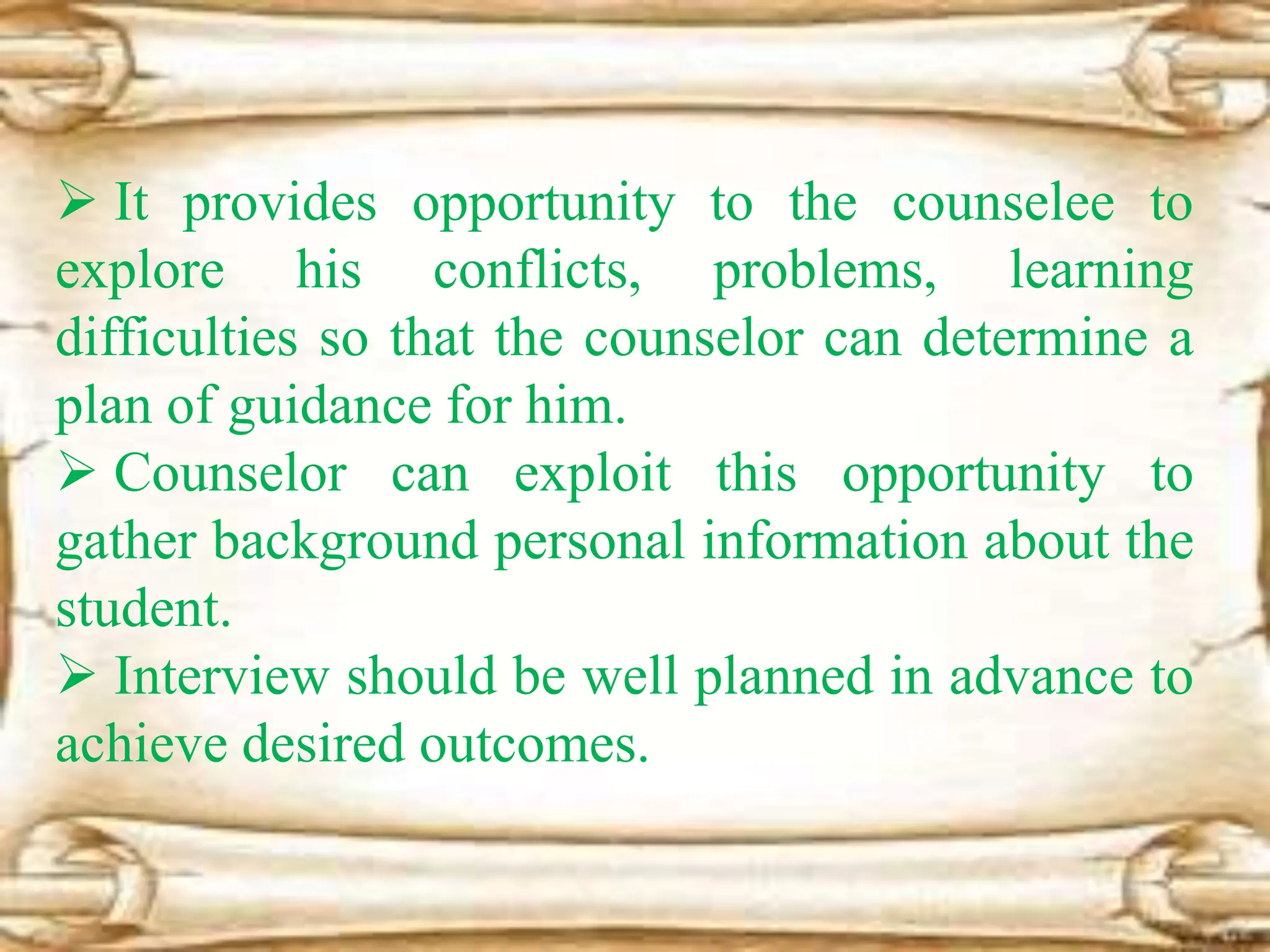  It provides opportunity to the counselee to
explore his conflicts, problems, learning
difficulties so that the counselor can determine a
plan of guidance for him.
 Counselor can exploit this opportunity to
gather background personal information about the
student.
 Interview should be well planned in advance to
achieve desired outcomes.
 