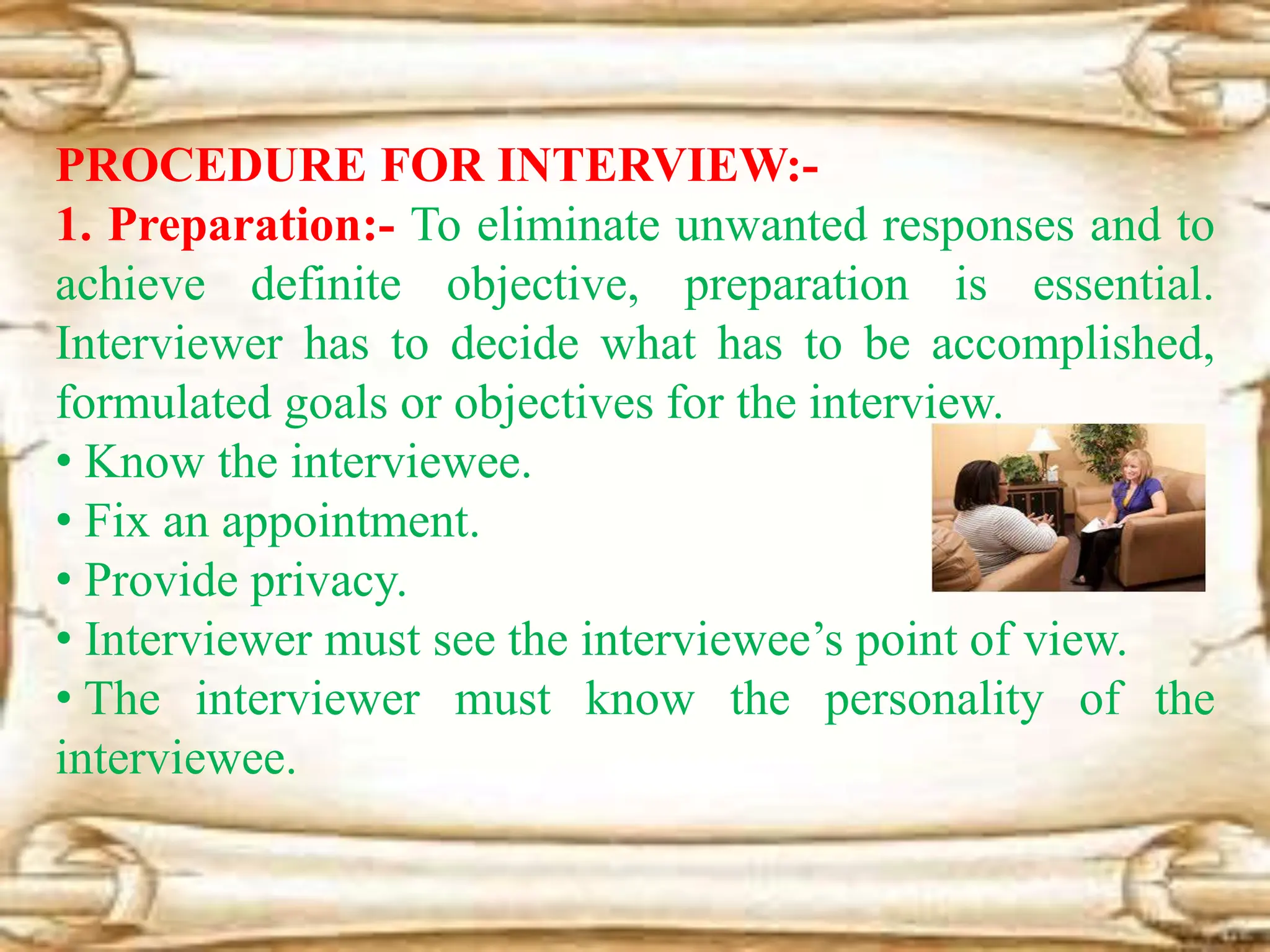 PROCEDURE FOR INTERVIEW:-
1. Preparation:- To eliminate unwanted responses and to
achieve definite objective, preparation is essential.
Interviewer has to decide what has to be accomplished,
formulated goals or objectives for the interview.
• Know the interviewee.
• Fix an appointment.
• Provide privacy.
• Interviewer must see the interviewee’s point of view.
• The interviewer must know the personality of the
interviewee.
 