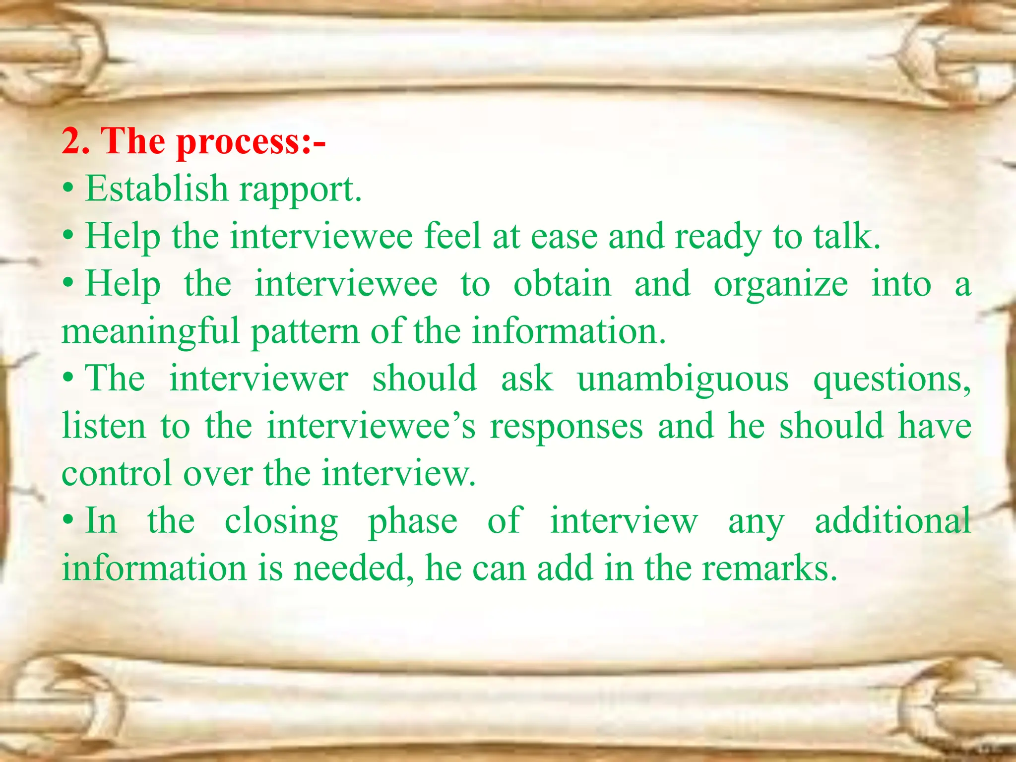 2. The process:-
• Establish rapport.
• Help the interviewee feel at ease and ready to talk.
• Help the interviewee to obtain and organize into a
meaningful pattern of the information.
• The interviewer should ask unambiguous questions,
listen to the interviewee’s responses and he should have
control over the interview.
• In the closing phase of interview any additional
information is needed, he can add in the remarks.
 