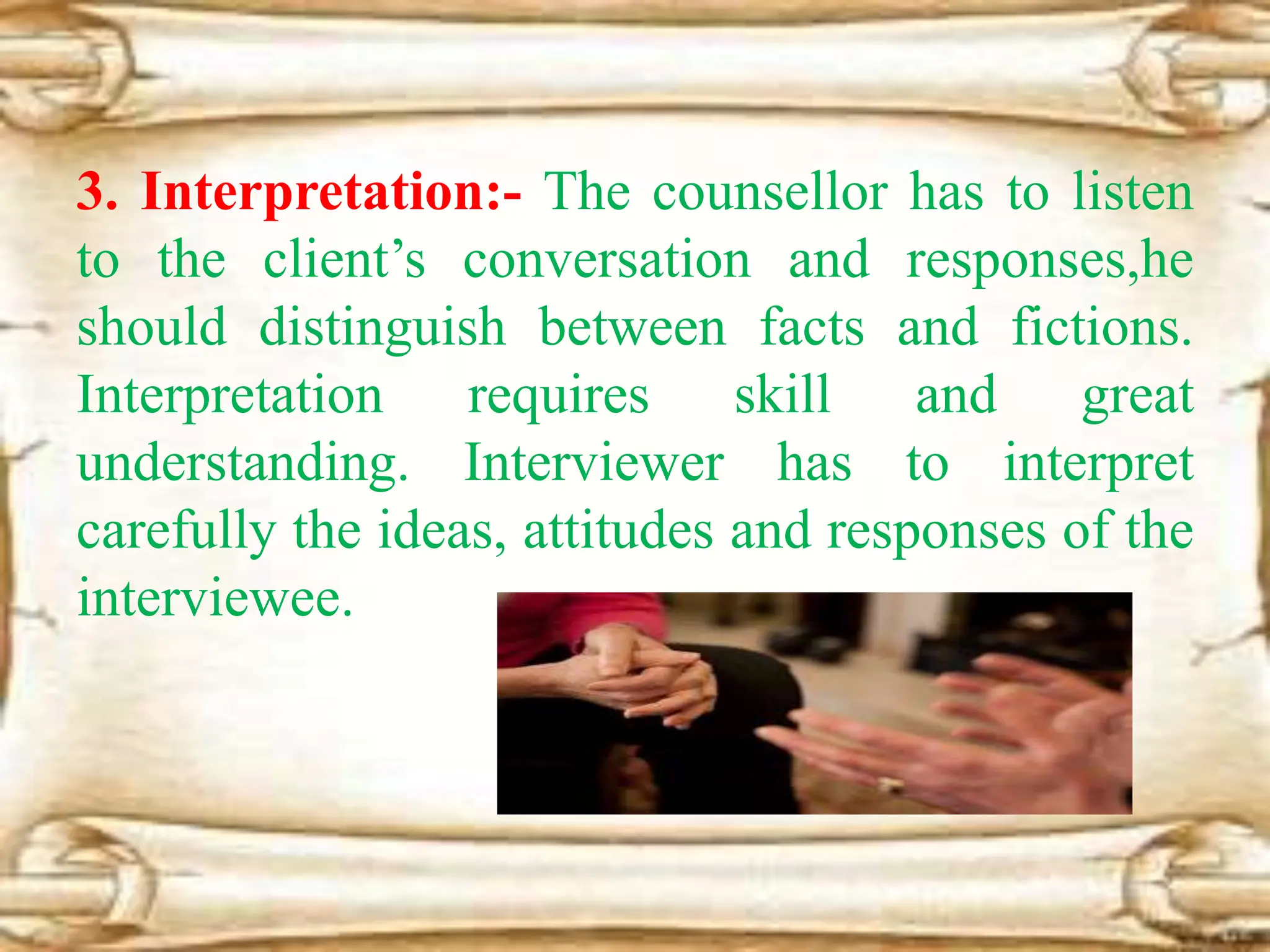 3. Interpretation:- The counsellor has to listen
to the client’s conversation and responses,he
should distinguish between facts and fictions.
Interpretation requires skill and great
understanding. Interviewer has to interpret
carefully the ideas, attitudes and responses of the
interviewee.
 