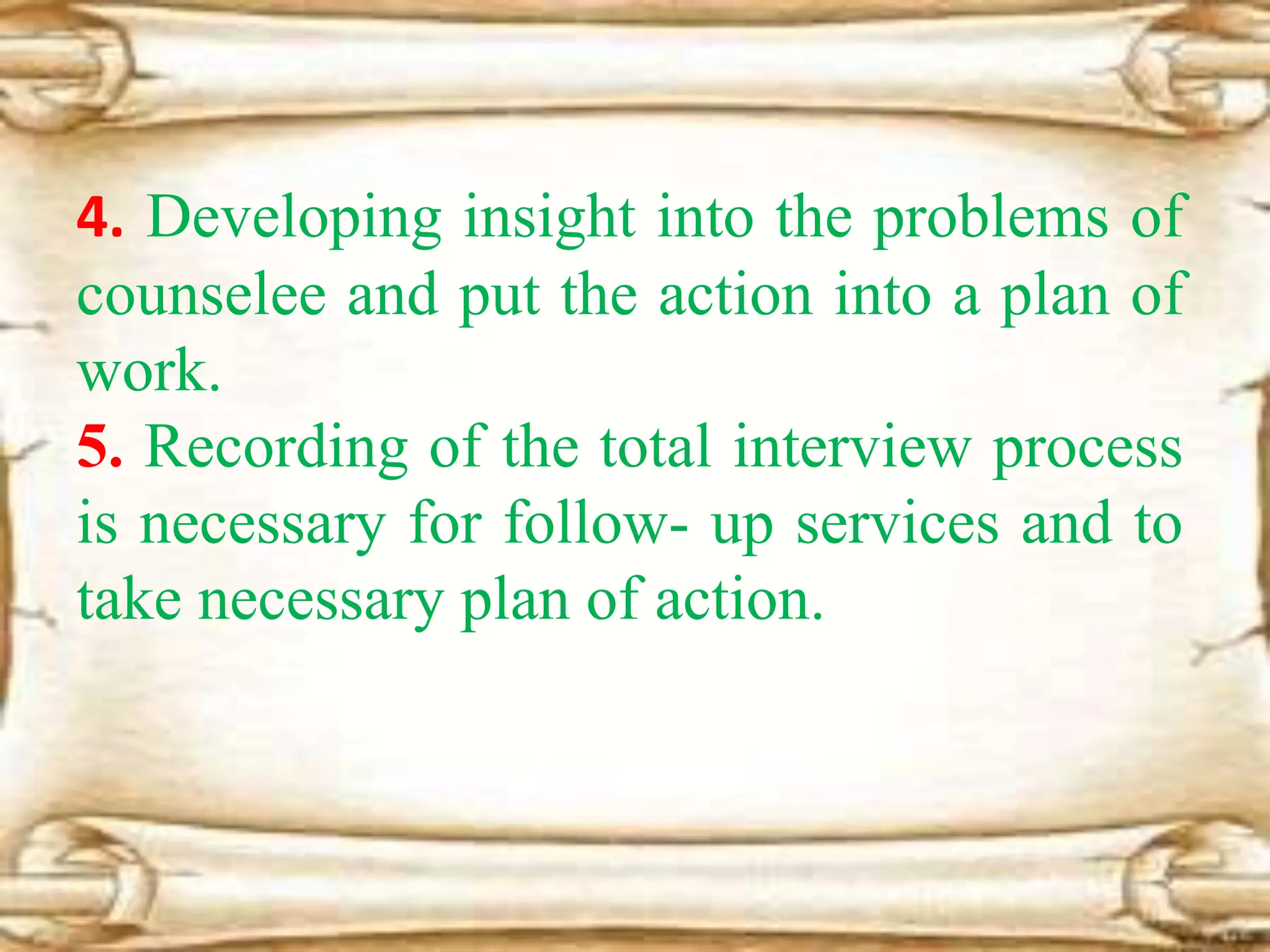 4. Developing insight into the problems of
counselee and put the action into a plan of
work.
5. Recording of the total interview process
is necessary for follow- up services and to
take necessary plan of action.
 