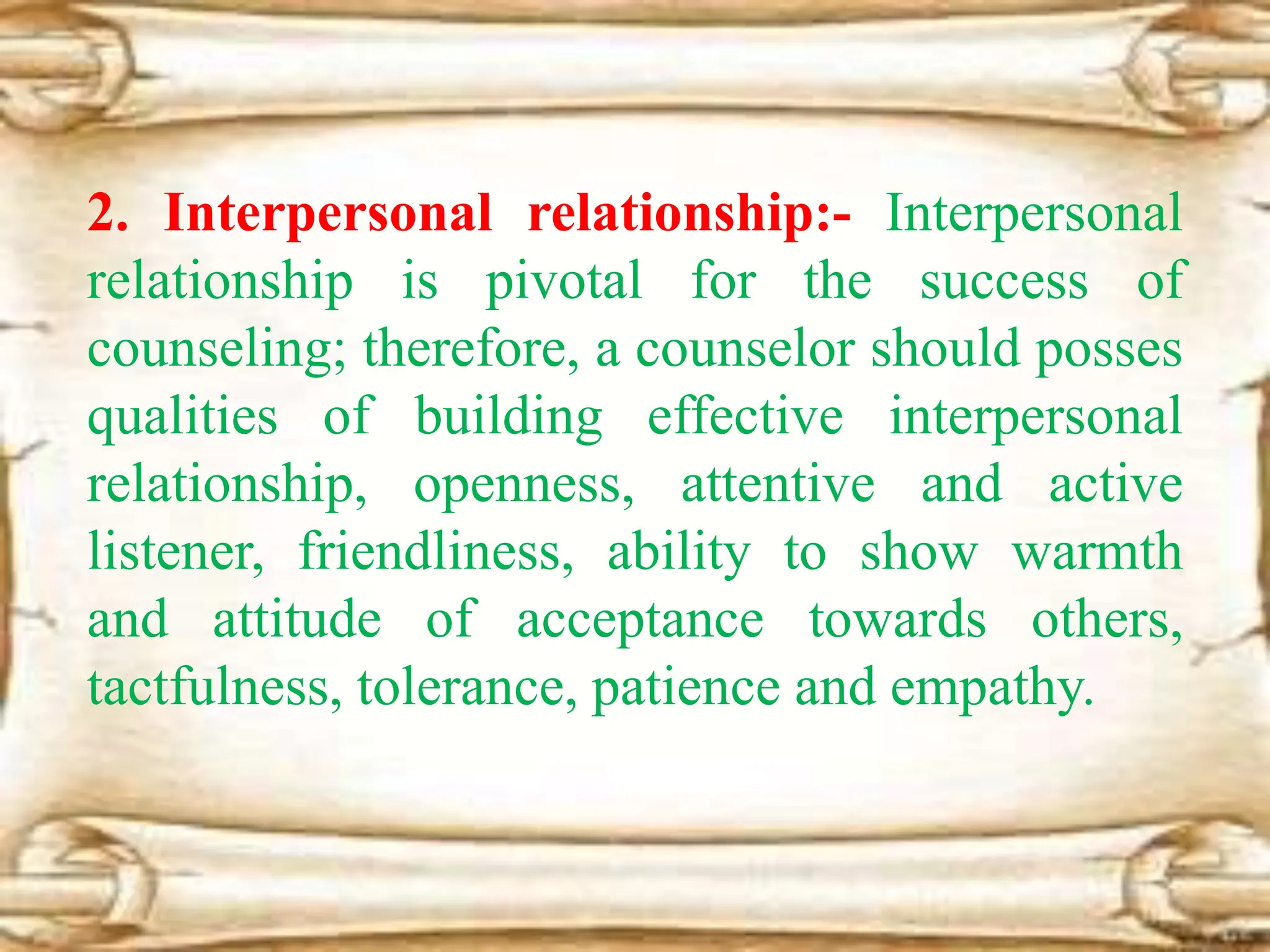 2. Interpersonal relationship:- Interpersonal
relationship is pivotal for the success of
counseling; therefore, a counselor should posses
qualities of building effective interpersonal
relationship, openness, attentive and active
listener, friendliness, ability to show warmth
and attitude of acceptance towards others,
tactfulness, tolerance, patience and empathy.
 