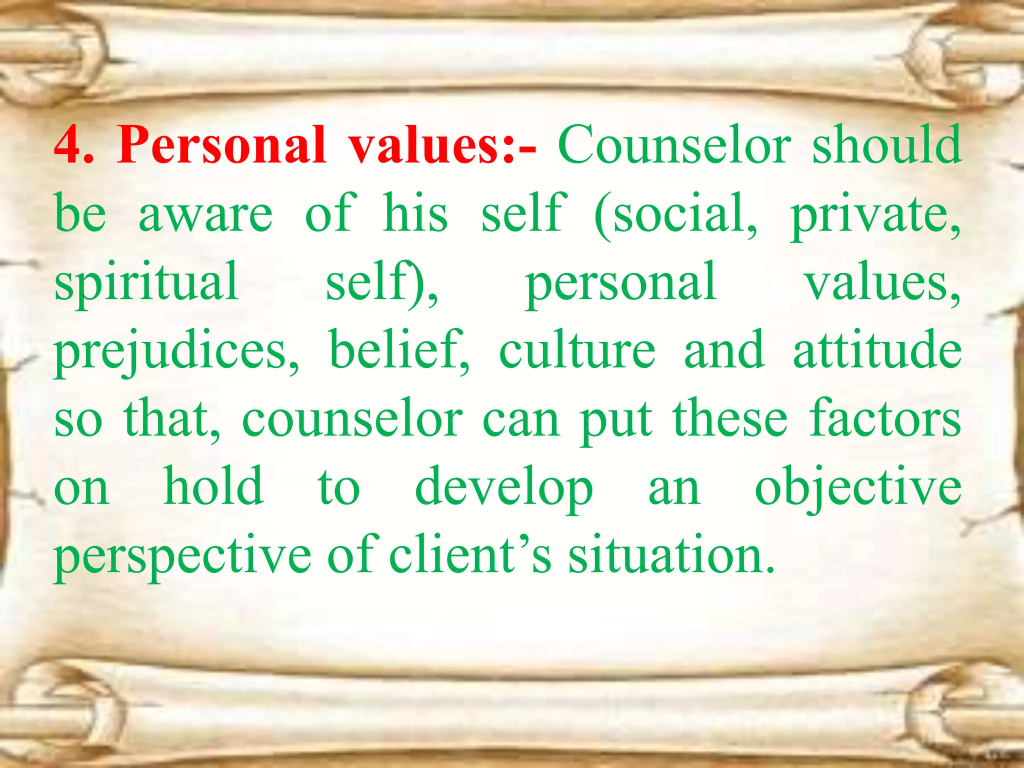 4. Personal values:- Counselor should
be aware of his self (social, private,
spiritual self), personal values,
prejudices, belief, culture and attitude
so that, counselor can put these factors
on hold to develop an objective
perspective of client’s situation.
 