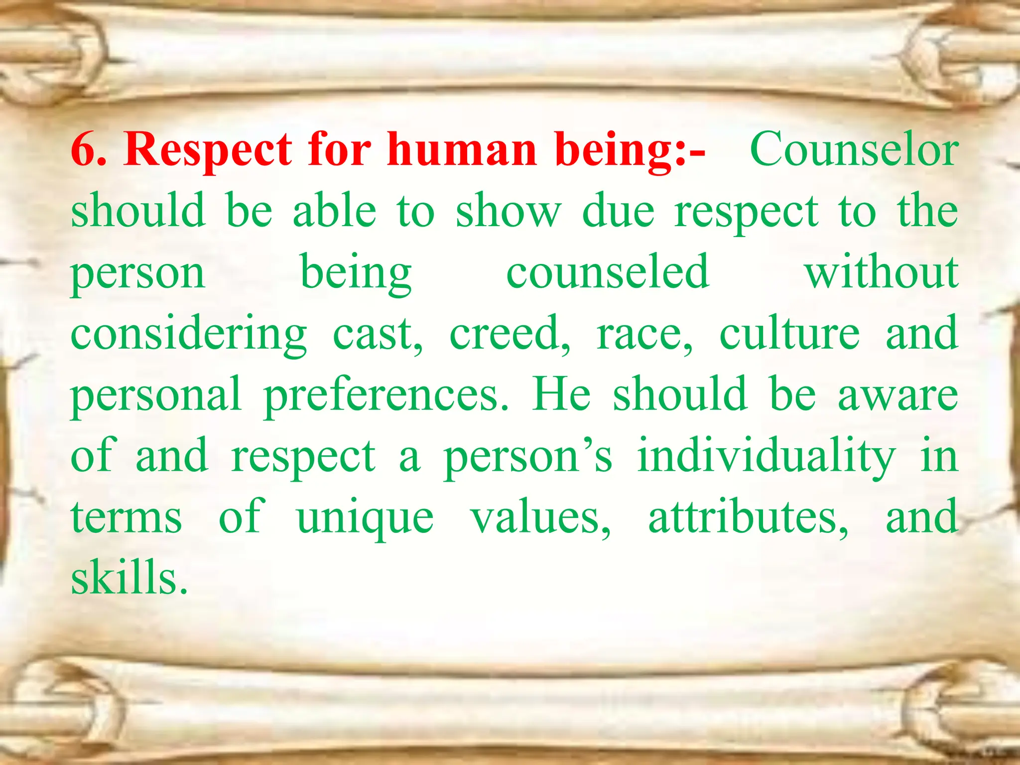 6. Respect for human being:- Counselor
should be able to show due respect to the
person being counseled without
considering cast, creed, race, culture and
personal preferences. He should be aware
of and respect a person’s individuality in
terms of unique values, attributes, and
skills.
 