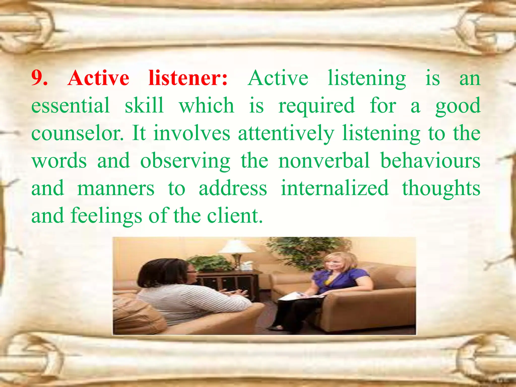 9. Active listener: Active listening is an
essential skill which is required for a good
counselor. It involves attentively listening to the
words and observing the nonverbal behaviours
and manners to address internalized thoughts
and feelings of the client.
 
