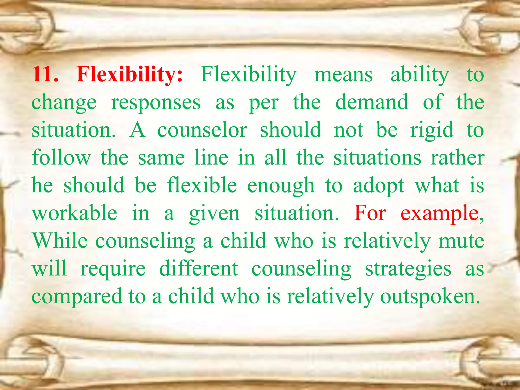 11. Flexibility: Flexibility means ability to
change responses as per the demand of the
situation. A counselor should not be rigid to
follow the same line in all the situations rather
he should be flexible enough to adopt what is
workable in a given situation. For example,
While counseling a child who is relatively mute
will require different counseling strategies as
compared to a child who is relatively outspoken.
 