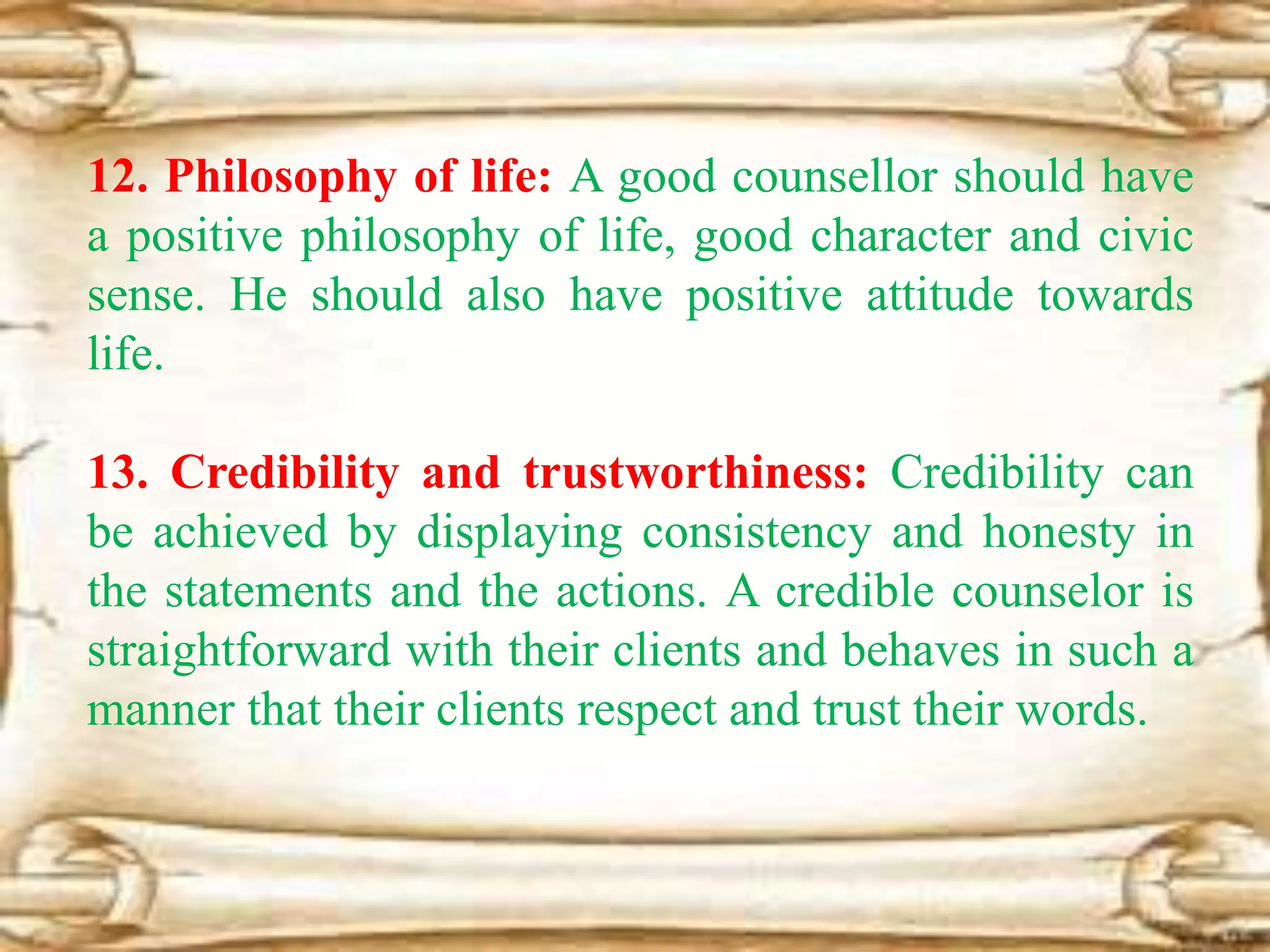 12. Philosophy of life: A good counsellor should have
a positive philosophy of life, good character and civic
sense. He should also have positive attitude towards
life.
13. Credibility and trustworthiness: Credibility can
be achieved by displaying consistency and honesty in
the statements and the actions. A credible counselor is
straightforward with their clients and behaves in such a
manner that their clients respect and trust their words.
 